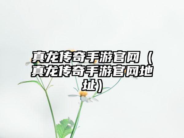真龙传奇手游官网（真龙传奇手游官网地址）