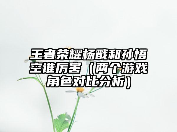 王者荣耀杨戬和孙悟空谁厉害（两个游戏角色对比分析）