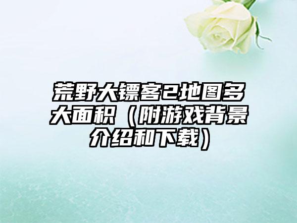 荒野大镖客2地图多大面积（附游戏背景介绍和）