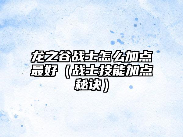 龙之谷战士怎么加点最好（战士技能加点秘诀）