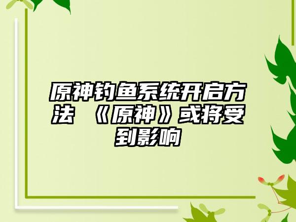 原神钓鱼系统开启方法 《原神》或将受到影响