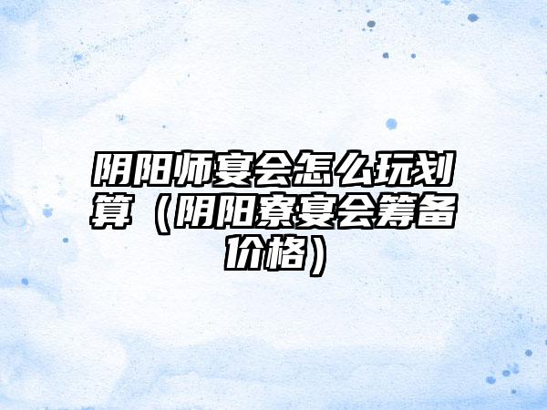 阴阳师宴会怎么玩划算（阴阳寮宴会筹备价格）