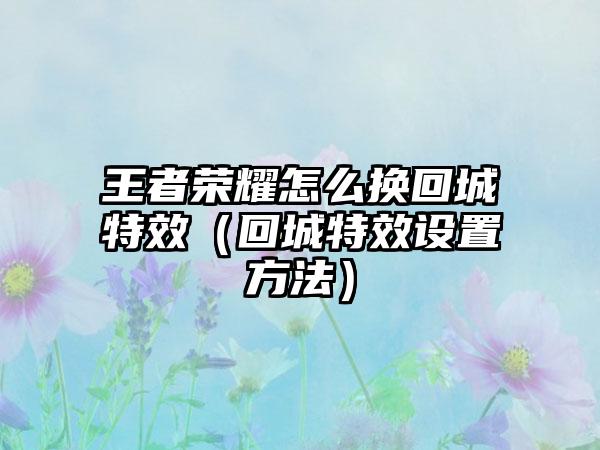 王者荣耀怎么换回城特效（回城特效设置方法）