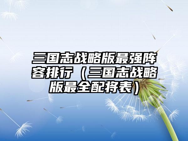 三国志战略版最强阵容排行(三国志战略版最全配将表)