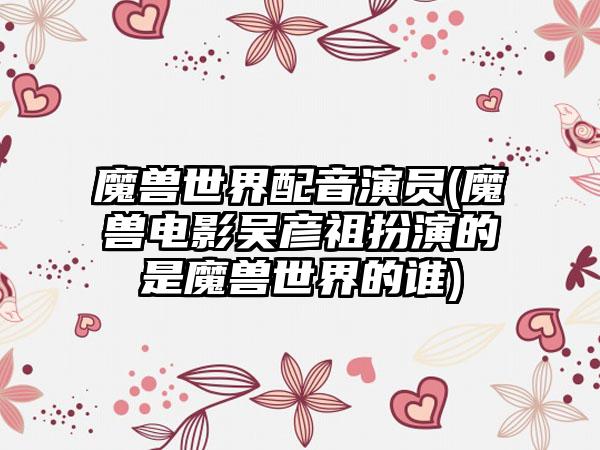 魔兽世界配音演员(魔兽电影吴彦祖扮演的是魔兽世界的谁)