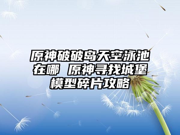 原神破破岛天空泳池在哪 原神寻找城堡模型碎片攻略