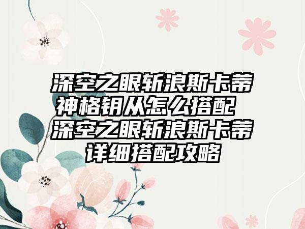 深空之眼斩浪斯卡蒂神格钥从怎么搭配 深空之眼斩浪斯卡蒂详细搭配攻略