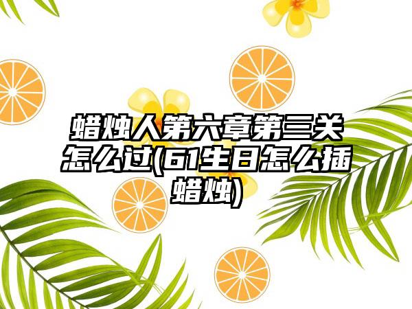 蜡烛人第六章第三关怎么过(61生日怎么插蜡烛)