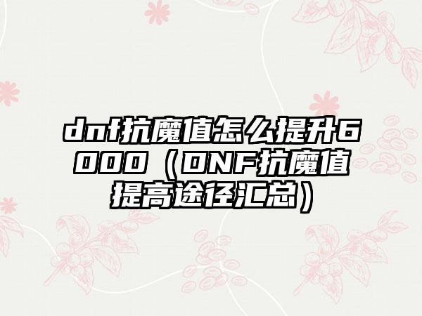 dnf抗魔值怎么提升6000（DNF抗魔值提高途径汇总）