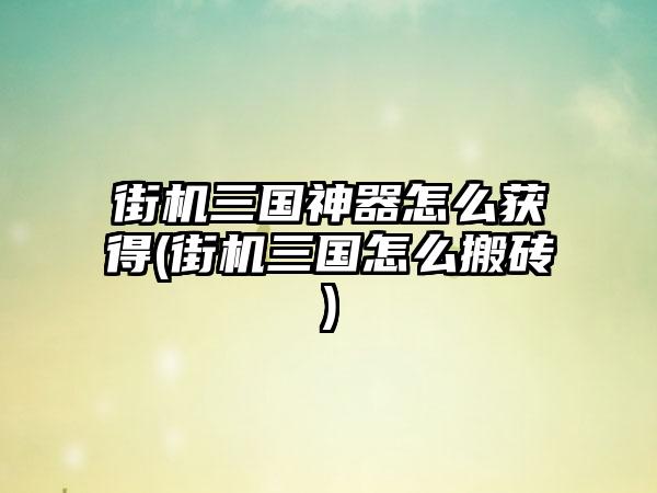 街机三国神器怎么获得(街机三国怎么搬砖)