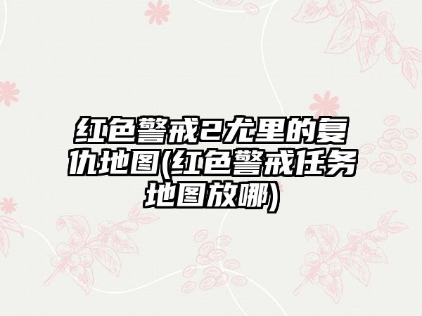 红色警戒2尤里的复仇地图(红色警戒任务地图放哪)