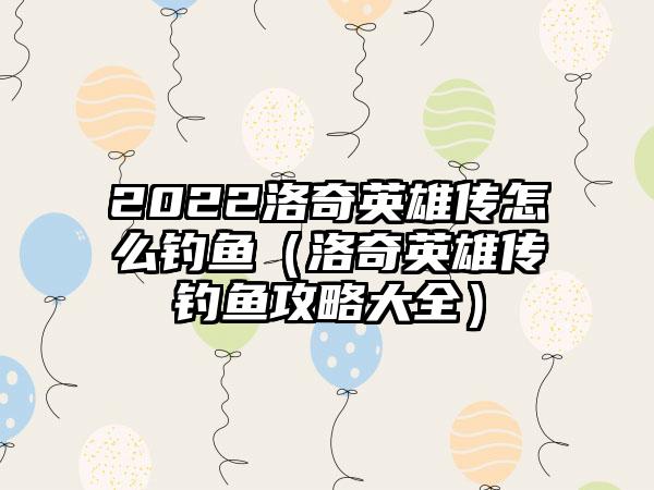 2022洛奇英雄传怎么钓鱼（洛奇英雄传钓鱼攻略大全）