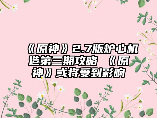 《原神》2.7版炉心机造第三期攻略 《原神》或将受到影响