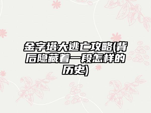金字塔大逃亡攻略(背后隐藏着一段怎样的历史)