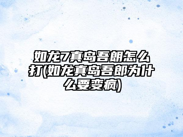 如龙7真岛吾朗怎么打(如龙真岛吾郎为什么要变疯)