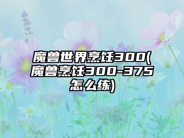 魔兽世界烹饪300(魔兽烹饪300-375怎么练)