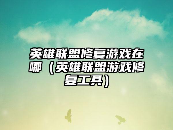 英雄联盟修复游戏在哪（英雄联盟游戏修复工具）