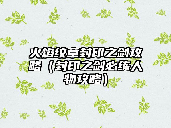 火焰纹章封印之剑攻略（封印之剑必练人物攻略）