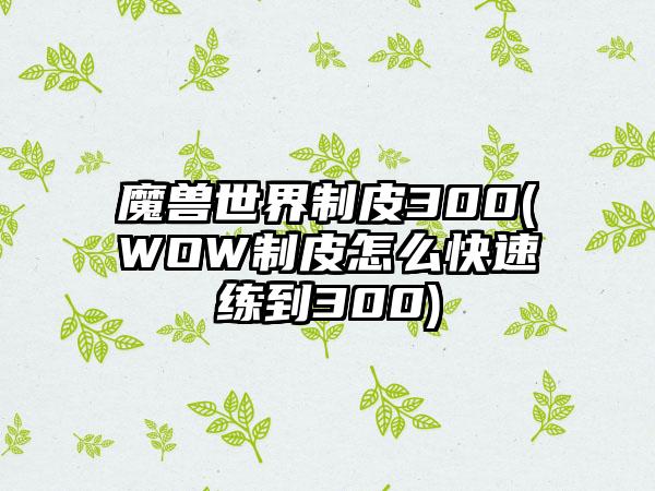魔兽世界制皮300(WOW制皮怎么快速练到300)