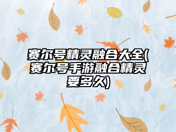 赛尔号精灵融合大全(赛尔号手游融合精灵要多久)