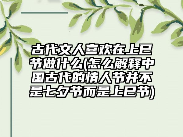 古代文人喜欢在上巳节做什么(怎么解释中国古代的情人节并不是七夕节而是上巳节)