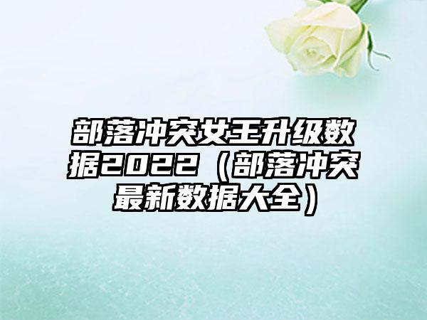 部落冲突女王升级数据2022（部落冲突最新数据大全）