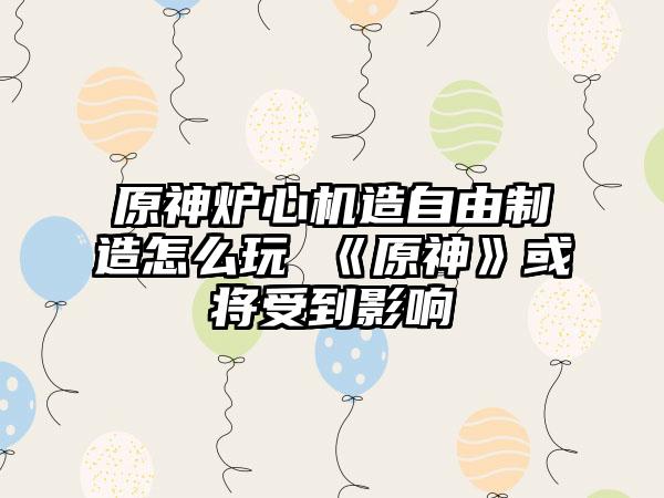 原神炉心机造自由制造怎么玩 《原神》或将受到影响