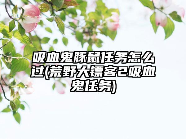 吸血鬼豚鼠任务怎么过(荒野大镖客2吸血鬼任务)