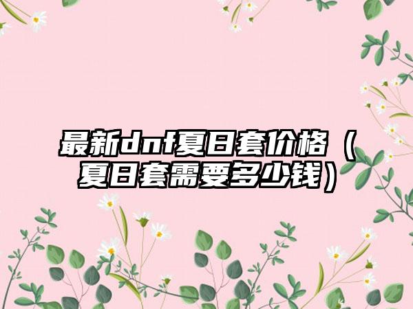 最新dnf夏日套价格（夏日套需要多少钱）