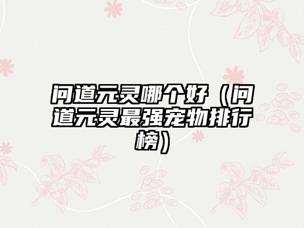 问道元灵哪个好（问道元灵最强宠物排行榜）