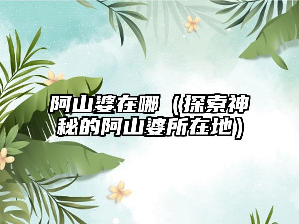 阿山婆在哪（探索神秘的阿山婆所在地）