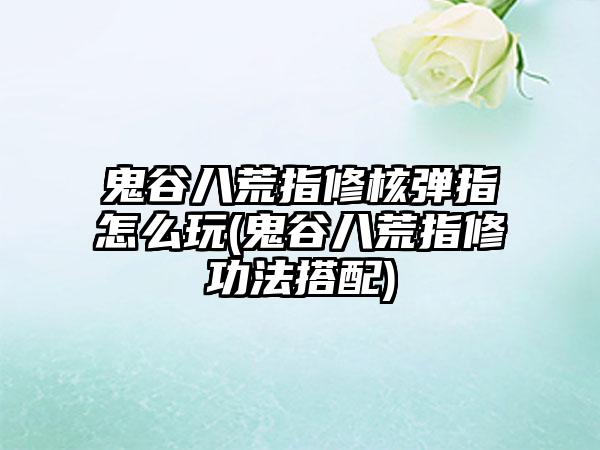 鬼谷八荒指修核弹指怎么玩(鬼谷八荒指修功法搭配)