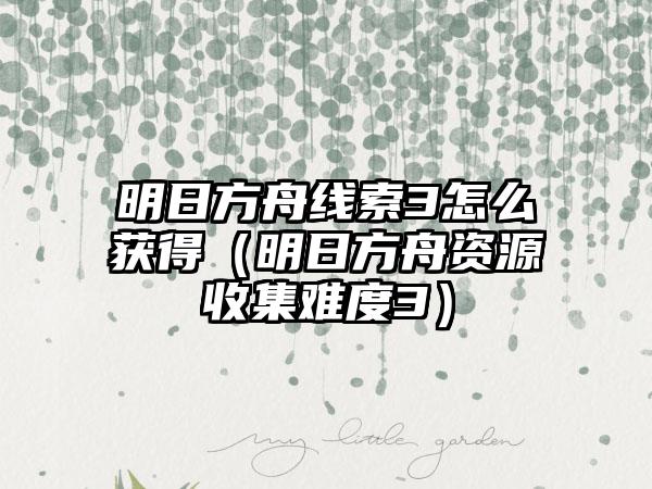 明日方舟线索3怎么获得（明日方舟资源收集难度3）