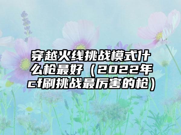 穿越火线挑战模式什么枪最好（2022年cf刷挑战最厉害的枪）