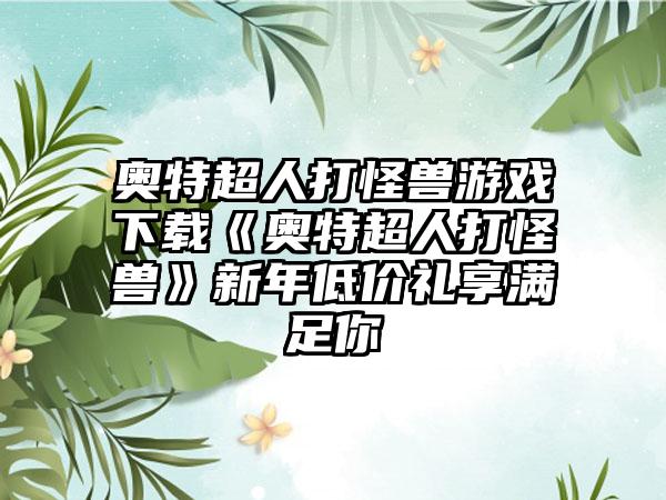 奥特超人打怪兽游戏下载《奥特超人打怪兽》新年低价礼享满足你