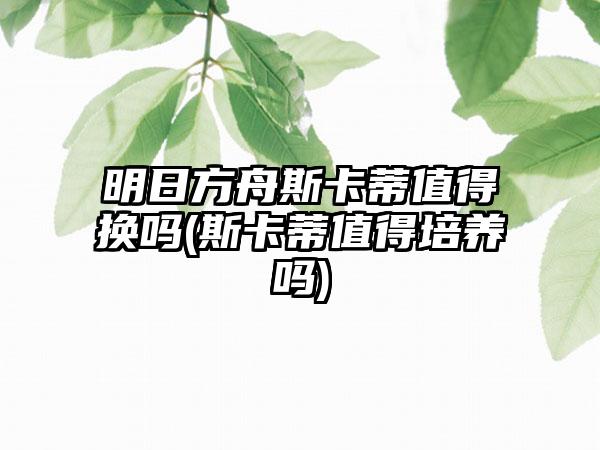 明日方舟斯卡蒂值得换吗(斯卡蒂值得培养吗)