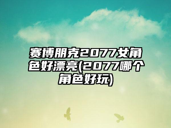 赛博朋克2077女角色好漂亮(2077哪个角色好玩)