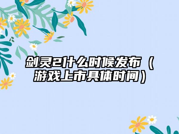 剑灵2什么时候发布（游戏上市具体时间）