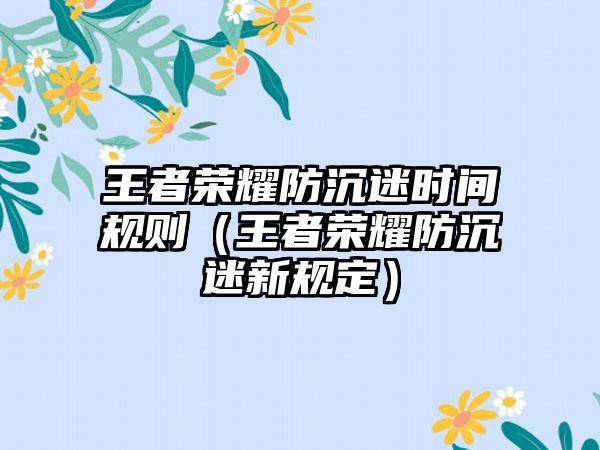 王者荣耀防沉迷时间规则（王者荣耀防沉迷新规定）