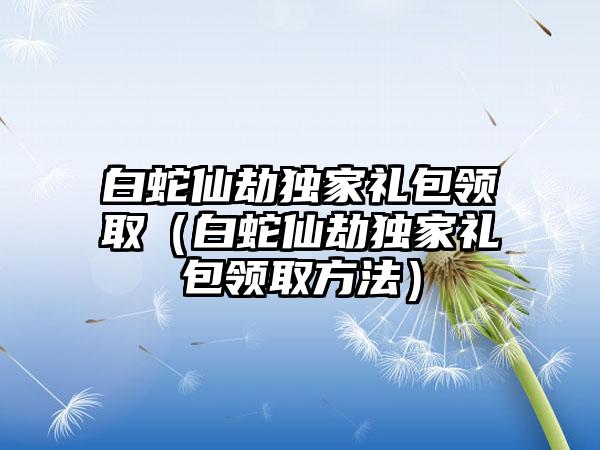 白蛇仙劫独家礼包领取（白蛇仙劫独家礼包领取方法）