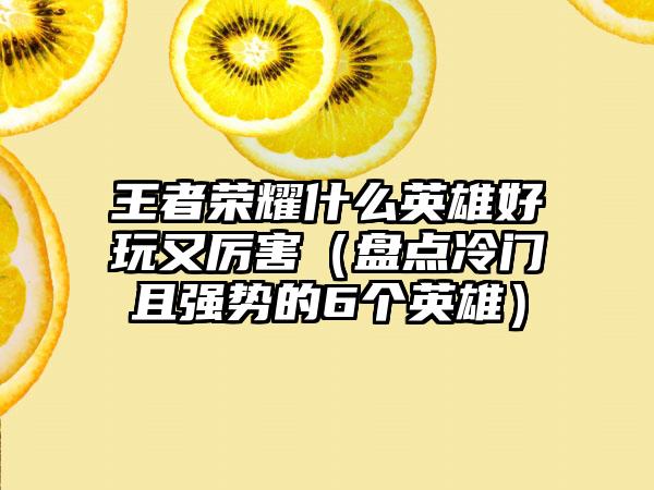 王者荣耀什么英雄好玩又厉害（盘点冷门且强势的6个英雄）