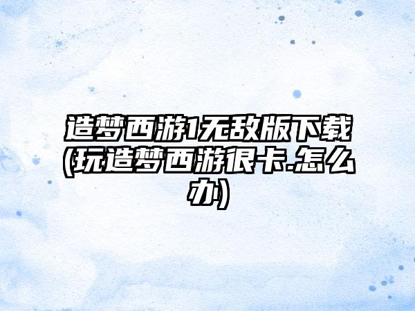 造梦西游1无敌版下载(玩造梦西游很卡.怎么办)