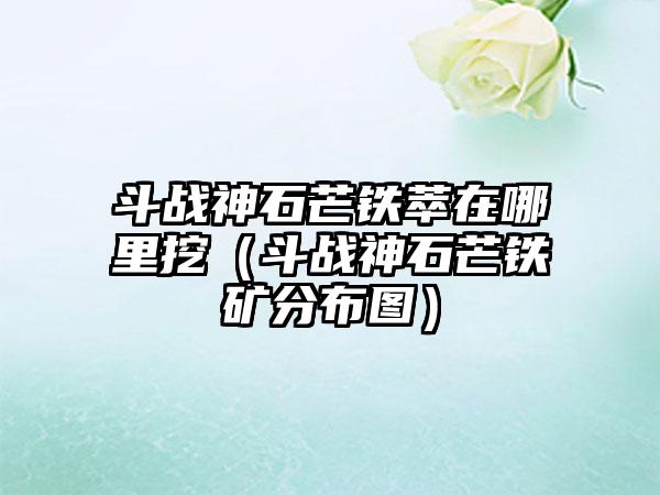 斗战神石芒铁萃在哪里挖（斗战神石芒铁矿分布图）