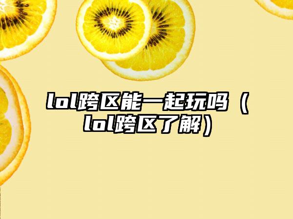 lol跨区能一起玩吗（lol跨区了解）