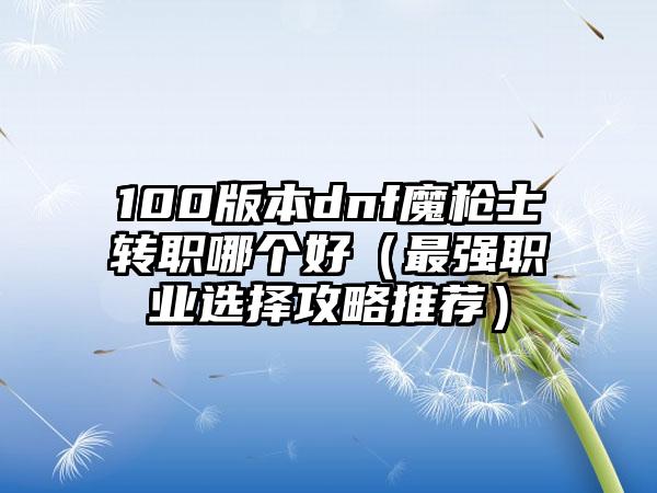 100版本dnf魔枪士转职哪个好（最强职业选择攻略推荐）