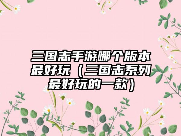 三国志手游哪个版本最好玩（三国志系列最好玩的一款）