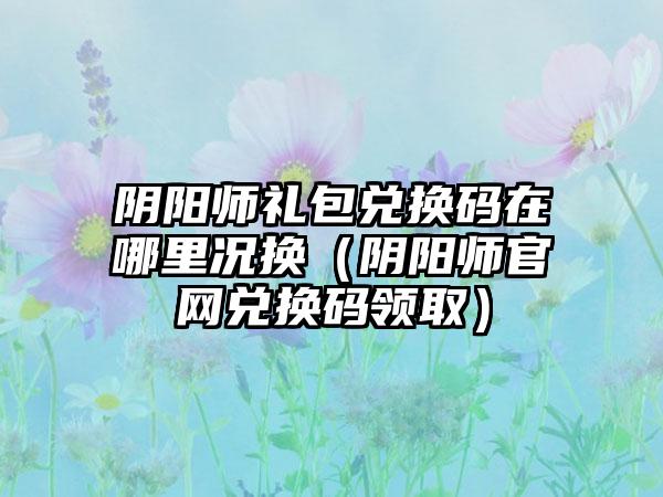 阴阳师礼包兑换码在哪里况换（阴阳师兑换码领取）