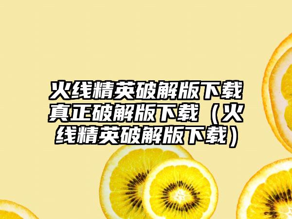 火线精英破解版下载真正破解版下载（火线精英破解版下载）