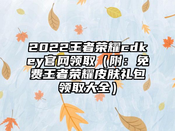 2022王者荣耀cdkey官网领取（附：免费王者荣耀皮肤礼包领取大全）
