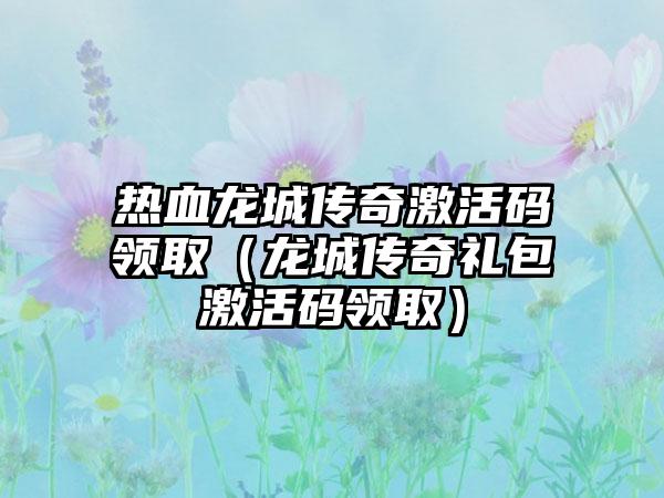 热血龙城传奇激活码领取（龙城传奇礼包激活码领取）